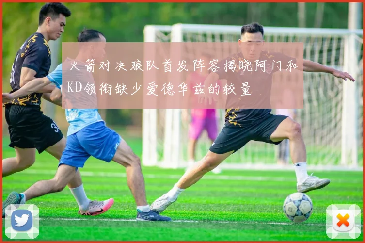 火箭对决狼队首发阵容揭晓阿门和KD领衔缺少爱德华兹的较量