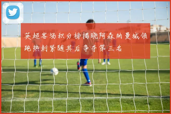英超客场积分榜揭晓阿森纳曼城领跑热刺紧随其后争夺第三名