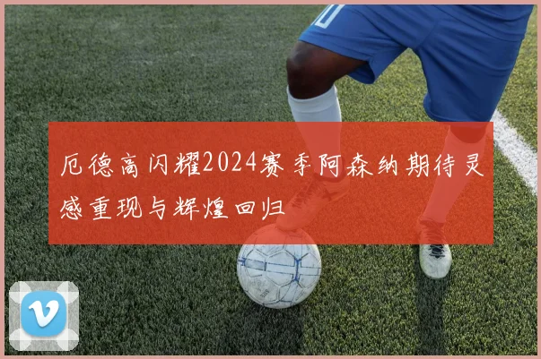 厄德高闪耀2024赛季阿森纳期待灵感重现与辉煌回归