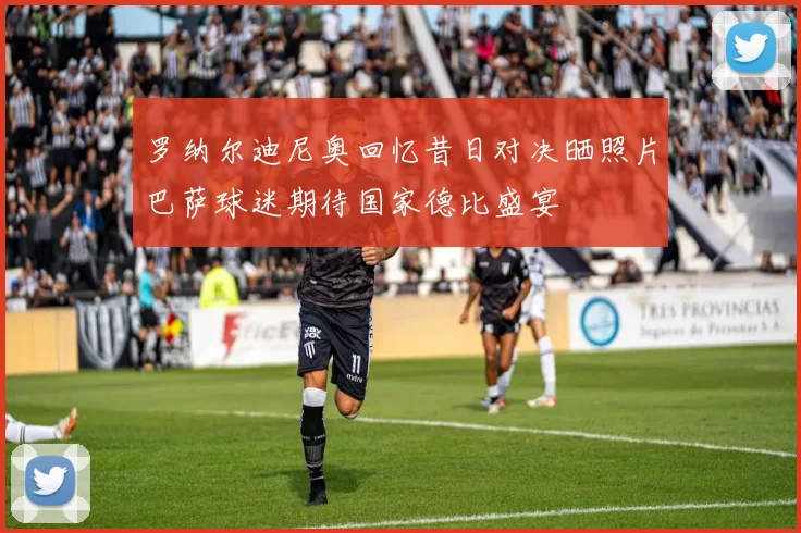 罗纳尔迪尼奥回忆昔日对决晒照片巴萨球迷期待国家德比盛宴