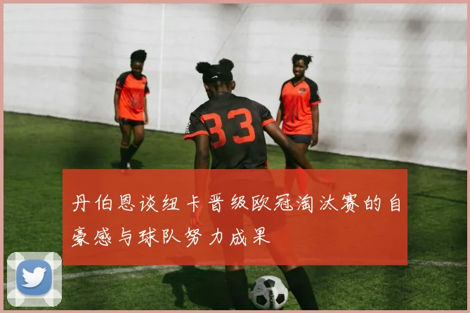 丹伯恩谈纽卡晋级欧冠淘汰赛的自豪感与球队努力成果