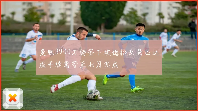 曼联3900万镑签下埃德松交易已达成手续需等至七月完成