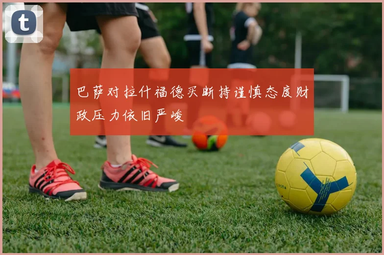 巴萨对拉什福德买断持谨慎态度财政压力依旧严峻