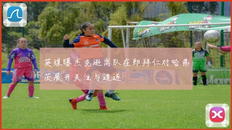 英媒曝杰克逊离队在即拜仁对哈弗茨展开关注与追逐