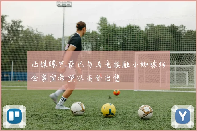 西媒曝巴萨已与马竞接触小蜘蛛转会事宜希望以高价出售