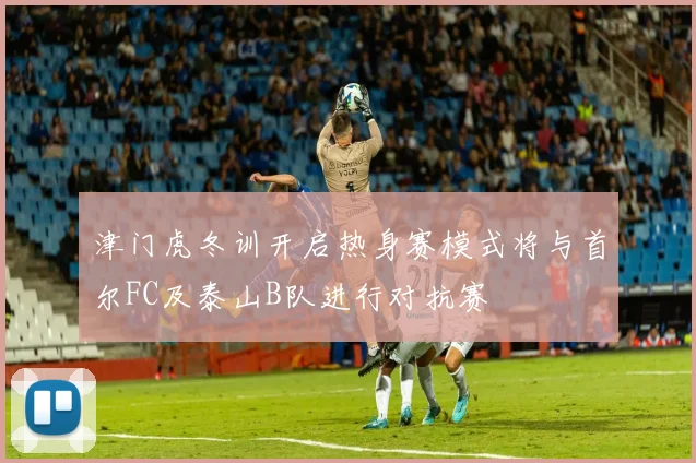 津门虎冬训开启热身赛模式将与首尔FC及泰山B队进行对抗赛