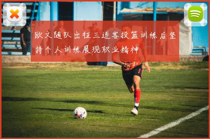 欧文随队出征三连客投篮训练后坚持个人训练展现职业精神