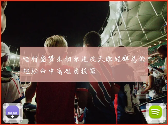 哈特盛赞米切尔进攻天赋超群总能轻松命中高难度投篮