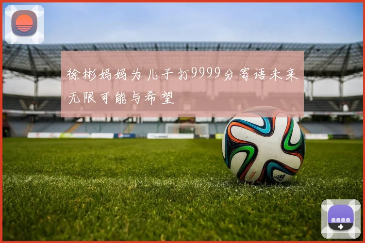 徐彬妈妈为儿子打9999分寄语未来无限可能与希望