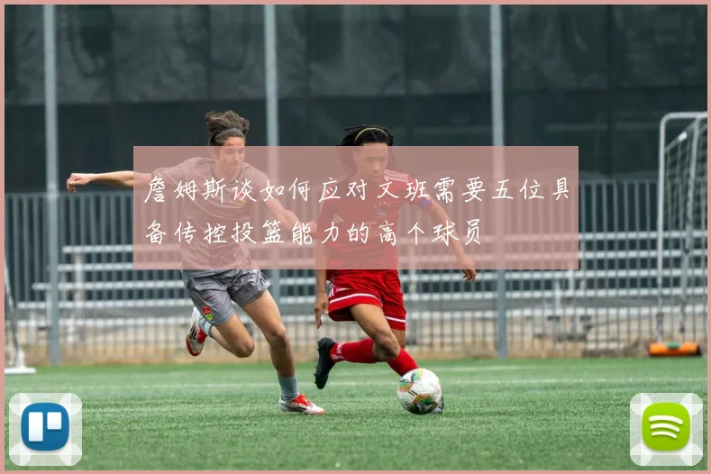 詹姆斯谈如何应对文班需要五位具备传控投篮能力的高个球员